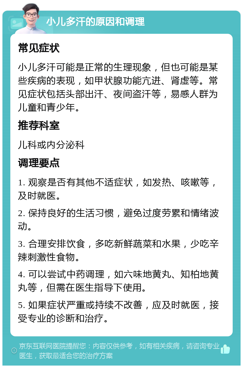 小儿多汗的原因和调理 常见症状 小儿多汗可能是正常的生理现象，但也可能是某些疾病的表现，如甲状腺功能亢进、肾虚等。常见症状包括头部出汗、夜间盗汗等，易感人群为儿童和青少年。 推荐科室 儿科或内分泌科 调理要点 1. 观察是否有其他不适症状，如发热、咳嗽等，及时就医。 2. 保持良好的生活习惯，避免过度劳累和情绪波动。 3. 合理安排饮食，多吃新鲜蔬菜和水果，少吃辛辣刺激性食物。 4. 可以尝试中药调理，如六味地黄丸、知柏地黄丸等，但需在医生指导下使用。 5. 如果症状严重或持续不改善，应及时就医，接受专业的诊断和治疗。