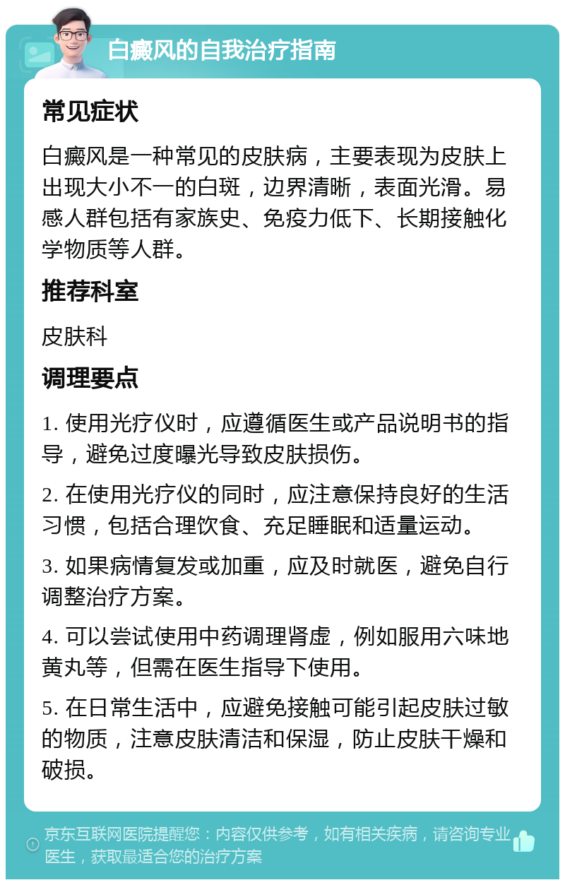 白癜风的自我治疗指南 常见症状 白癜风是一种常见的皮肤病，主要表现为皮肤上出现大小不一的白斑，边界清晰，表面光滑。易感人群包括有家族史、免疫力低下、长期接触化学物质等人群。 推荐科室 皮肤科 调理要点 1. 使用光疗仪时，应遵循医生或产品说明书的指导，避免过度曝光导致皮肤损伤。 2. 在使用光疗仪的同时，应注意保持良好的生活习惯，包括合理饮食、充足睡眠和适量运动。 3. 如果病情复发或加重，应及时就医，避免自行调整治疗方案。 4. 可以尝试使用中药调理肾虚，例如服用六味地黄丸等，但需在医生指导下使用。 5. 在日常生活中，应避免接触可能引起皮肤过敏的物质，注意皮肤清洁和保湿，防止皮肤干燥和破损。