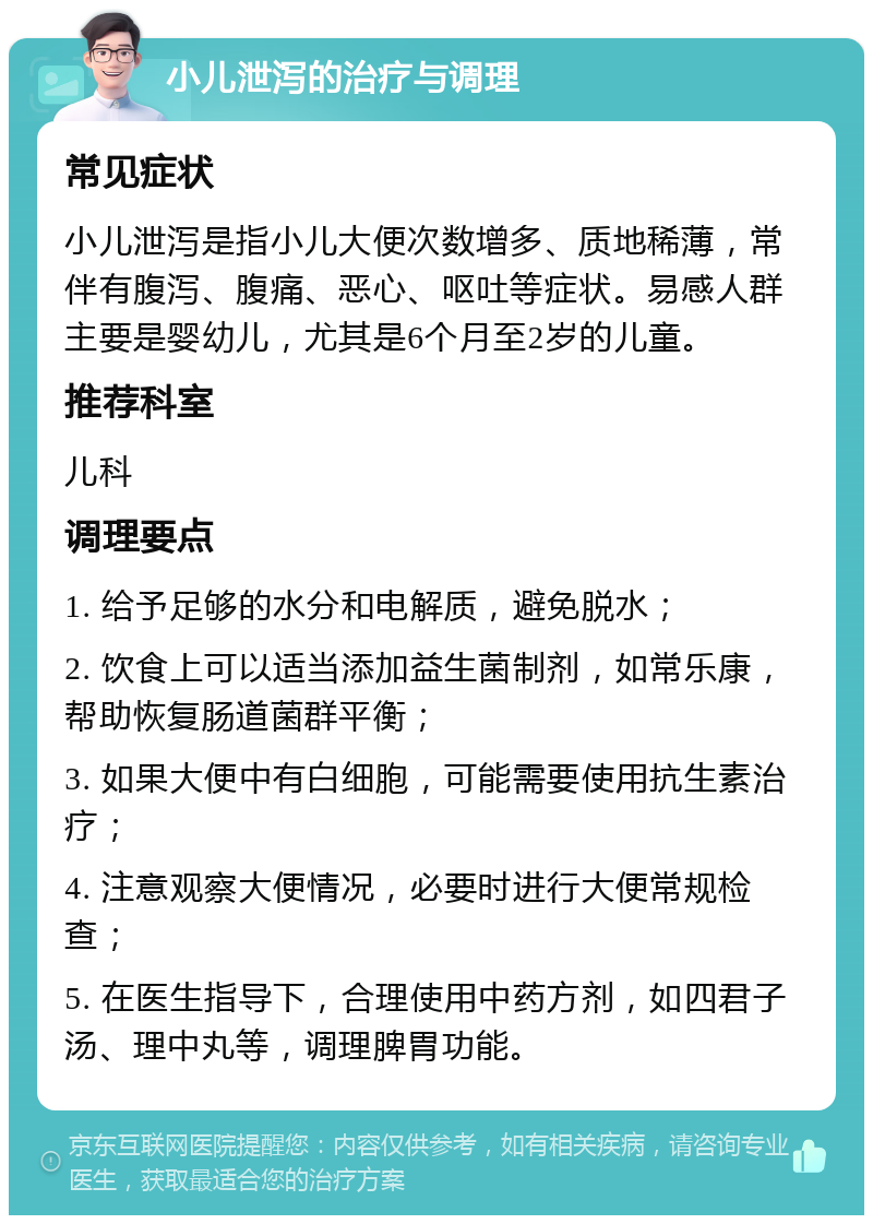 小儿泄泻的治疗与调理 常见症状 小儿泄泻是指小儿大便次数增多、质地稀薄，常伴有腹泻、腹痛、恶心、呕吐等症状。易感人群主要是婴幼儿，尤其是6个月至2岁的儿童。 推荐科室 儿科 调理要点 1. 给予足够的水分和电解质，避免脱水； 2. 饮食上可以适当添加益生菌制剂，如常乐康，帮助恢复肠道菌群平衡； 3. 如果大便中有白细胞，可能需要使用抗生素治疗； 4. 注意观察大便情况，必要时进行大便常规检查； 5. 在医生指导下，合理使用中药方剂，如四君子汤、理中丸等，调理脾胃功能。