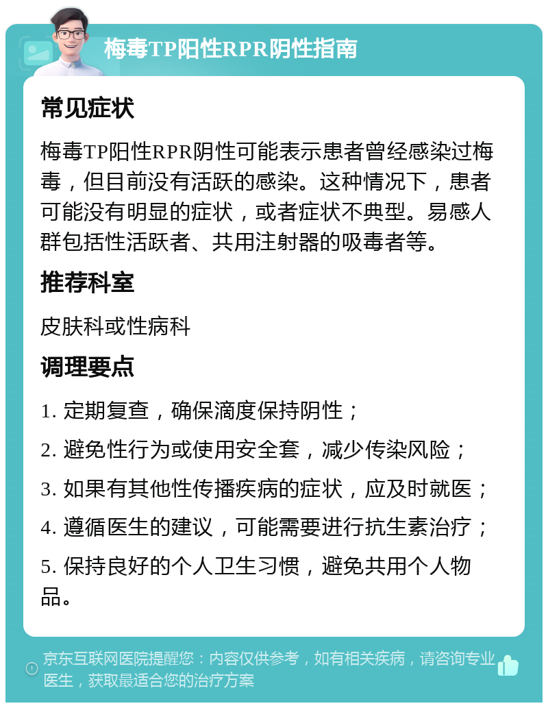 梅毒TP阳性RPR阴性指南 常见症状 梅毒TP阳性RPR阴性可能表示患者曾经感染过梅毒，但目前没有活跃的感染。这种情况下，患者可能没有明显的症状，或者症状不典型。易感人群包括性活跃者、共用注射器的吸毒者等。 推荐科室 皮肤科或性病科 调理要点 1. 定期复查，确保滴度保持阴性； 2. 避免性行为或使用安全套，减少传染风险； 3. 如果有其他性传播疾病的症状，应及时就医； 4. 遵循医生的建议，可能需要进行抗生素治疗； 5. 保持良好的个人卫生习惯，避免共用个人物品。