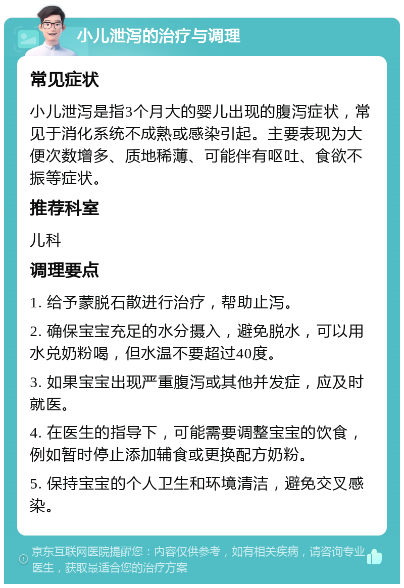 小儿泄泻的治疗与调理 常见症状 小儿泄泻是指3个月大的婴儿出现的腹泻症状，常见于消化系统不成熟或感染引起。主要表现为大便次数增多、质地稀薄、可能伴有呕吐、食欲不振等症状。 推荐科室 儿科 调理要点 1. 给予蒙脱石散进行治疗，帮助止泻。 2. 确保宝宝充足的水分摄入，避免脱水，可以用水兑奶粉喝，但水温不要超过40度。 3. 如果宝宝出现严重腹泻或其他并发症，应及时就医。 4. 在医生的指导下，可能需要调整宝宝的饮食，例如暂时停止添加辅食或更换配方奶粉。 5. 保持宝宝的个人卫生和环境清洁，避免交叉感染。