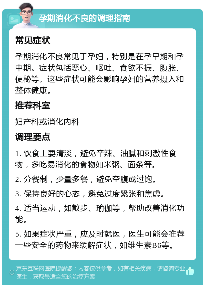 孕期消化不良的调理指南 常见症状 孕期消化不良常见于孕妇，特别是在孕早期和孕中期。症状包括恶心、呕吐、食欲不振、腹胀、便秘等。这些症状可能会影响孕妇的营养摄入和整体健康。 推荐科室 妇产科或消化内科 调理要点 1. 饮食上要清淡，避免辛辣、油腻和刺激性食物，多吃易消化的食物如米粥、面条等。 2. 分餐制，少量多餐，避免空腹或过饱。 3. 保持良好的心态，避免过度紧张和焦虑。 4. 适当运动，如散步、瑜伽等，帮助改善消化功能。 5. 如果症状严重，应及时就医，医生可能会推荐一些安全的药物来缓解症状，如维生素B6等。