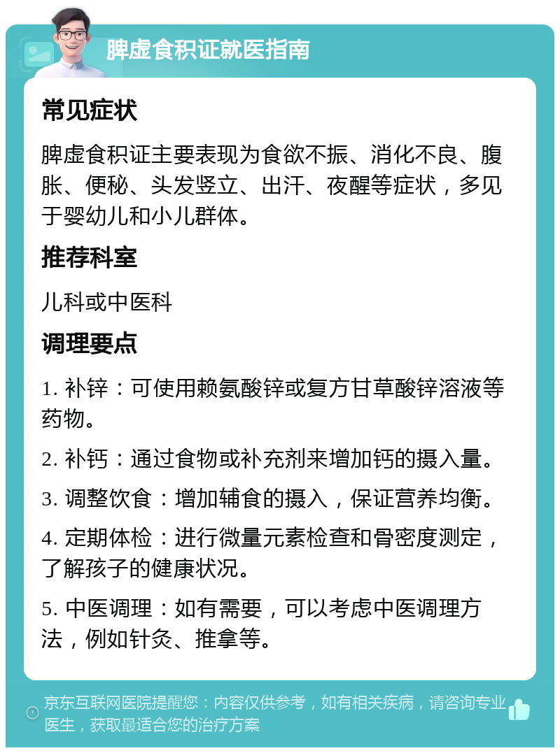 脾虚食积证就医指南 常见症状 脾虚食积证主要表现为食欲不振、消化不良、腹胀、便秘、头发竖立、出汗、夜醒等症状，多见于婴幼儿和小儿群体。 推荐科室 儿科或中医科 调理要点 1. 补锌：可使用赖氨酸锌或复方甘草酸锌溶液等药物。 2. 补钙：通过食物或补充剂来增加钙的摄入量。 3. 调整饮食：增加辅食的摄入，保证营养均衡。 4. 定期体检：进行微量元素检查和骨密度测定，了解孩子的健康状况。 5. 中医调理：如有需要，可以考虑中医调理方法，例如针灸、推拿等。