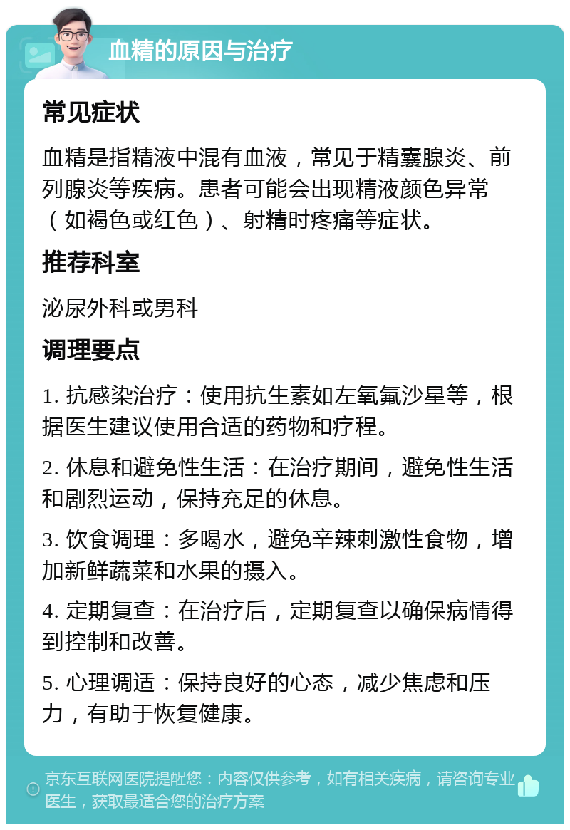 血精的原因与治疗 常见症状 血精是指精液中混有血液，常见于精囊腺炎、前列腺炎等疾病。患者可能会出现精液颜色异常（如褐色或红色）、射精时疼痛等症状。 推荐科室 泌尿外科或男科 调理要点 1. 抗感染治疗：使用抗生素如左氧氟沙星等，根据医生建议使用合适的药物和疗程。 2. 休息和避免性生活：在治疗期间，避免性生活和剧烈运动，保持充足的休息。 3. 饮食调理：多喝水，避免辛辣刺激性食物，增加新鲜蔬菜和水果的摄入。 4. 定期复查：在治疗后，定期复查以确保病情得到控制和改善。 5. 心理调适：保持良好的心态，减少焦虑和压力，有助于恢复健康。