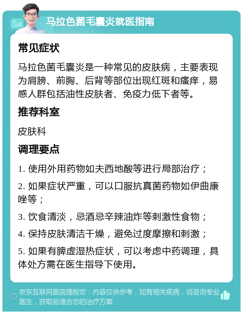 马拉色菌毛囊炎就医指南 常见症状 马拉色菌毛囊炎是一种常见的皮肤病，主要表现为肩膀、前胸、后背等部位出现红斑和瘙痒，易感人群包括油性皮肤者、免疫力低下者等。 推荐科室 皮肤科 调理要点 1. 使用外用药物如夫西地酸等进行局部治疗； 2. 如果症状严重，可以口服抗真菌药物如伊曲康唑等； 3. 饮食清淡，忌酒忌辛辣油炸等刺激性食物； 4. 保持皮肤清洁干燥，避免过度摩擦和刺激； 5. 如果有脾虚湿热症状，可以考虑中药调理，具体处方需在医生指导下使用。