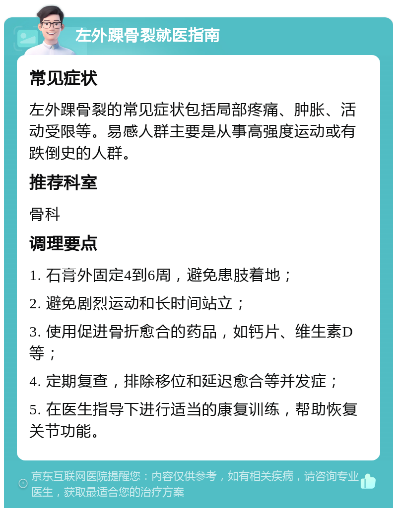 左外踝骨裂就医指南 常见症状 左外踝骨裂的常见症状包括局部疼痛、肿胀、活动受限等。易感人群主要是从事高强度运动或有跌倒史的人群。 推荐科室 骨科 调理要点 1. 石膏外固定4到6周，避免患肢着地； 2. 避免剧烈运动和长时间站立； 3. 使用促进骨折愈合的药品，如钙片、维生素D等； 4. 定期复查，排除移位和延迟愈合等并发症； 5. 在医生指导下进行适当的康复训练，帮助恢复关节功能。