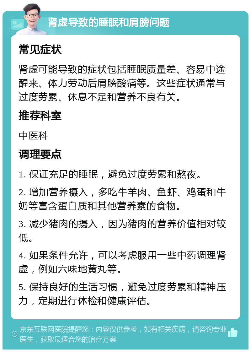 肾虚导致的睡眠和肩膀问题 常见症状 肾虚可能导致的症状包括睡眠质量差、容易中途醒来、体力劳动后肩膀酸痛等。这些症状通常与过度劳累、休息不足和营养不良有关。 推荐科室 中医科 调理要点 1. 保证充足的睡眠，避免过度劳累和熬夜。 2. 增加营养摄入，多吃牛羊肉、鱼虾、鸡蛋和牛奶等富含蛋白质和其他营养素的食物。 3. 减少猪肉的摄入，因为猪肉的营养价值相对较低。 4. 如果条件允许，可以考虑服用一些中药调理肾虚，例如六味地黄丸等。 5. 保持良好的生活习惯，避免过度劳累和精神压力，定期进行体检和健康评估。