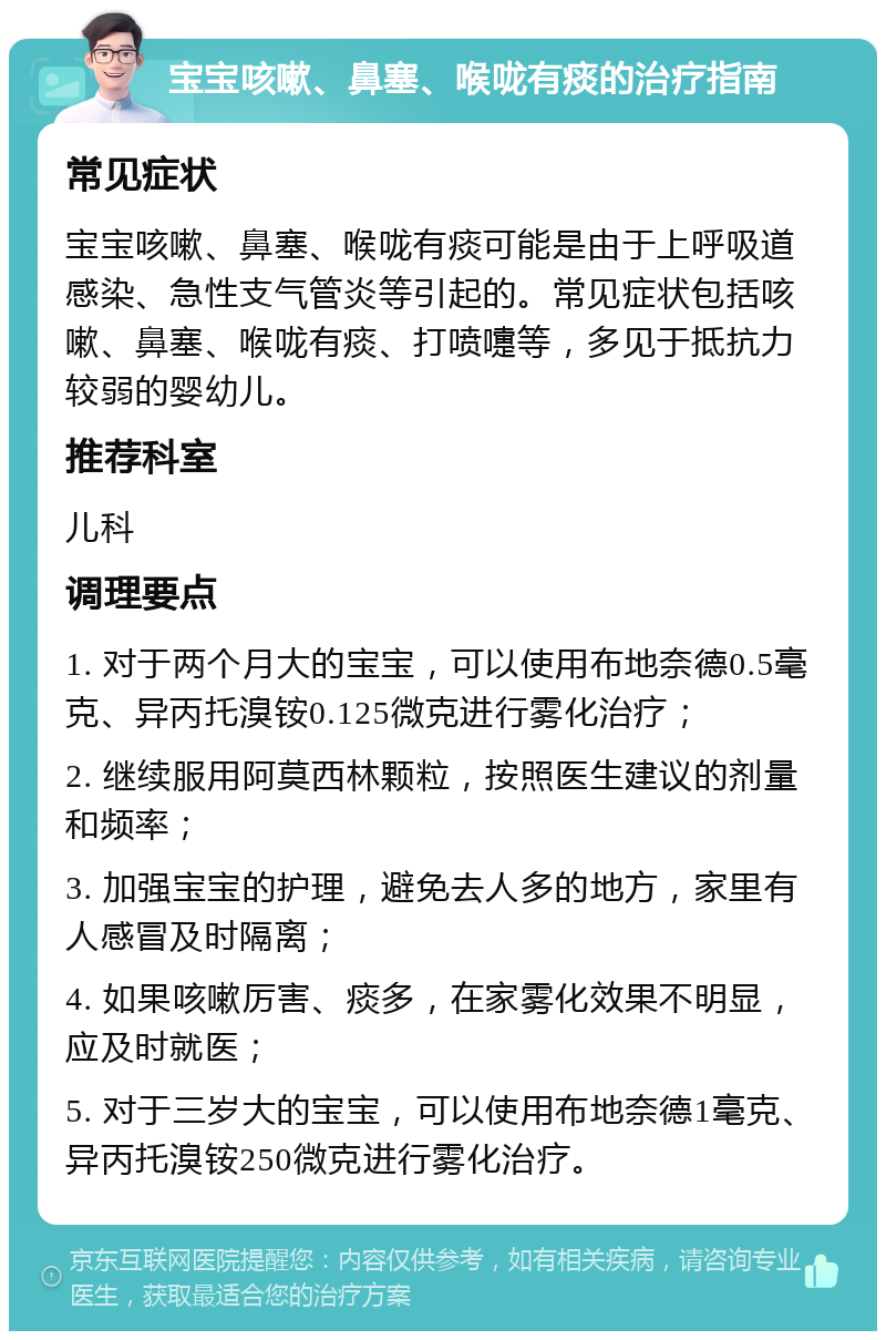 宝宝咳嗽、鼻塞、喉咙有痰的治疗指南 常见症状 宝宝咳嗽、鼻塞、喉咙有痰可能是由于上呼吸道感染、急性支气管炎等引起的。常见症状包括咳嗽、鼻塞、喉咙有痰、打喷嚏等，多见于抵抗力较弱的婴幼儿。 推荐科室 儿科 调理要点 1. 对于两个月大的宝宝，可以使用布地奈德0.5毫克、异丙托溴铵0.125微克进行雾化治疗； 2. 继续服用阿莫西林颗粒，按照医生建议的剂量和频率； 3. 加强宝宝的护理，避免去人多的地方，家里有人感冒及时隔离； 4. 如果咳嗽厉害、痰多，在家雾化效果不明显，应及时就医； 5. 对于三岁大的宝宝，可以使用布地奈德1毫克、异丙托溴铵250微克进行雾化治疗。