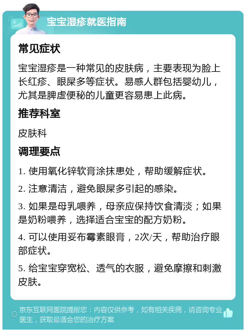 宝宝湿疹就医指南 常见症状 宝宝湿疹是一种常见的皮肤病，主要表现为脸上长红疹、眼屎多等症状。易感人群包括婴幼儿，尤其是脾虚便秘的儿童更容易患上此病。 推荐科室 皮肤科 调理要点 1. 使用氧化锌软膏涂抹患处，帮助缓解症状。 2. 注意清洁，避免眼屎多引起的感染。 3. 如果是母乳喂养，母亲应保持饮食清淡；如果是奶粉喂养，选择适合宝宝的配方奶粉。 4. 可以使用妥布霉素眼膏，2次/天，帮助治疗眼部症状。 5. 给宝宝穿宽松、透气的衣服，避免摩擦和刺激皮肤。