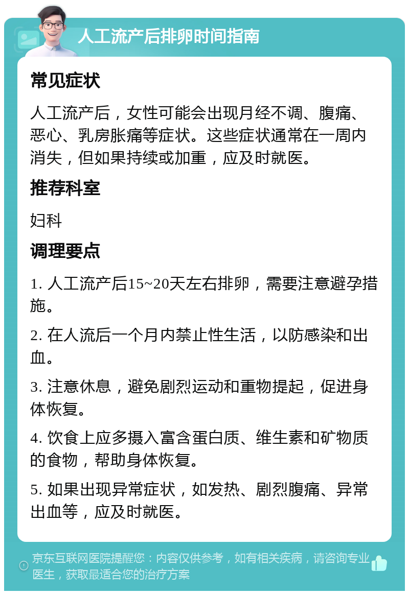 人工流产后排卵时间指南 常见症状 人工流产后，女性可能会出现月经不调、腹痛、恶心、乳房胀痛等症状。这些症状通常在一周内消失，但如果持续或加重，应及时就医。 推荐科室 妇科 调理要点 1. 人工流产后15~20天左右排卵，需要注意避孕措施。 2. 在人流后一个月内禁止性生活，以防感染和出血。 3. 注意休息，避免剧烈运动和重物提起，促进身体恢复。 4. 饮食上应多摄入富含蛋白质、维生素和矿物质的食物，帮助身体恢复。 5. 如果出现异常症状，如发热、剧烈腹痛、异常出血等，应及时就医。