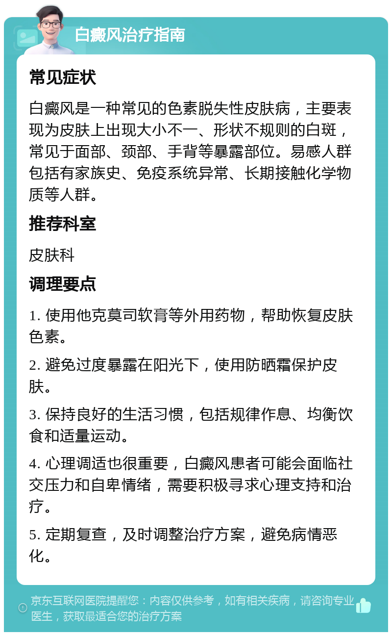 白癜风治疗指南 常见症状 白癜风是一种常见的色素脱失性皮肤病，主要表现为皮肤上出现大小不一、形状不规则的白斑，常见于面部、颈部、手背等暴露部位。易感人群包括有家族史、免疫系统异常、长期接触化学物质等人群。 推荐科室 皮肤科 调理要点 1. 使用他克莫司软膏等外用药物，帮助恢复皮肤色素。 2. 避免过度暴露在阳光下，使用防晒霜保护皮肤。 3. 保持良好的生活习惯，包括规律作息、均衡饮食和适量运动。 4. 心理调适也很重要，白癜风患者可能会面临社交压力和自卑情绪，需要积极寻求心理支持和治疗。 5. 定期复查，及时调整治疗方案，避免病情恶化。