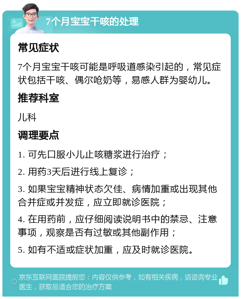 7个月宝宝干咳的处理 常见症状 7个月宝宝干咳可能是呼吸道感染引起的，常见症状包括干咳、偶尔呛奶等，易感人群为婴幼儿。 推荐科室 儿科 调理要点 1. 可先口服小儿止咳糖浆进行治疗； 2. 用药3天后进行线上复诊； 3. 如果宝宝精神状态欠佳、病情加重或出现其他合并症或并发症，应立即就诊医院； 4. 在用药前，应仔细阅读说明书中的禁忌、注意事项，观察是否有过敏或其他副作用； 5. 如有不适或症状加重，应及时就诊医院。