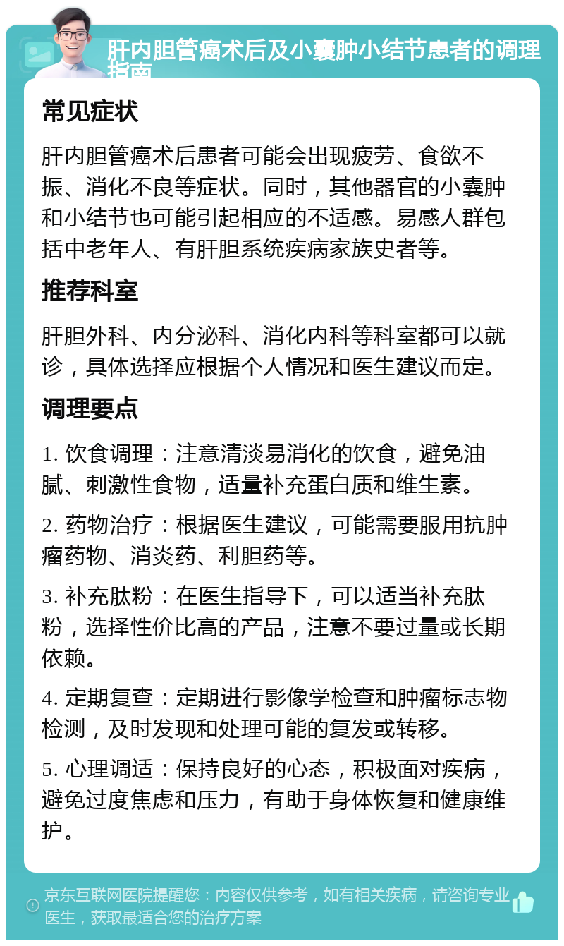 肝内胆管癌术后及小囊肿小结节患者的调理指南 常见症状 肝内胆管癌术后患者可能会出现疲劳、食欲不振、消化不良等症状。同时，其他器官的小囊肿和小结节也可能引起相应的不适感。易感人群包括中老年人、有肝胆系统疾病家族史者等。 推荐科室 肝胆外科、内分泌科、消化内科等科室都可以就诊，具体选择应根据个人情况和医生建议而定。 调理要点 1. 饮食调理：注意清淡易消化的饮食，避免油腻、刺激性食物，适量补充蛋白质和维生素。 2. 药物治疗：根据医生建议，可能需要服用抗肿瘤药物、消炎药、利胆药等。 3. 补充肽粉：在医生指导下，可以适当补充肽粉，选择性价比高的产品，注意不要过量或长期依赖。 4. 定期复查：定期进行影像学检查和肿瘤标志物检测，及时发现和处理可能的复发或转移。 5. 心理调适：保持良好的心态，积极面对疾病，避免过度焦虑和压力，有助于身体恢复和健康维护。