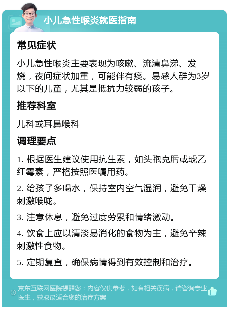 小儿急性喉炎就医指南 常见症状 小儿急性喉炎主要表现为咳嗽、流清鼻涕、发烧，夜间症状加重，可能伴有痰。易感人群为3岁以下的儿童，尤其是抵抗力较弱的孩子。 推荐科室 儿科或耳鼻喉科 调理要点 1. 根据医生建议使用抗生素，如头孢克肟或琥乙红霉素，严格按照医嘱用药。 2. 给孩子多喝水，保持室内空气湿润，避免干燥刺激喉咙。 3. 注意休息，避免过度劳累和情绪激动。 4. 饮食上应以清淡易消化的食物为主，避免辛辣刺激性食物。 5. 定期复查，确保病情得到有效控制和治疗。