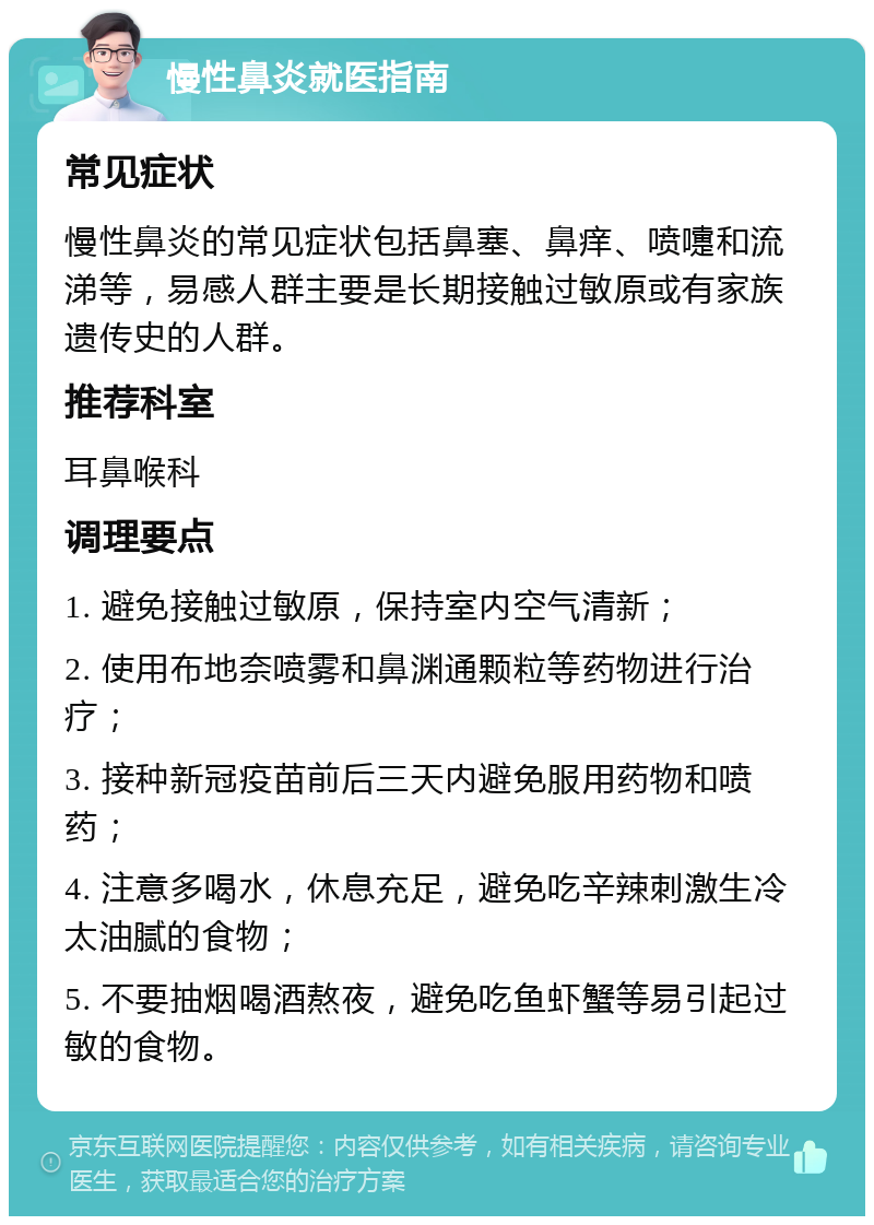 慢性鼻炎就医指南 常见症状 慢性鼻炎的常见症状包括鼻塞、鼻痒、喷嚏和流涕等，易感人群主要是长期接触过敏原或有家族遗传史的人群。 推荐科室 耳鼻喉科 调理要点 1. 避免接触过敏原，保持室内空气清新； 2. 使用布地奈喷雾和鼻渊通颗粒等药物进行治疗； 3. 接种新冠疫苗前后三天内避免服用药物和喷药； 4. 注意多喝水，休息充足，避免吃辛辣刺激生冷太油腻的食物； 5. 不要抽烟喝酒熬夜，避免吃鱼虾蟹等易引起过敏的食物。