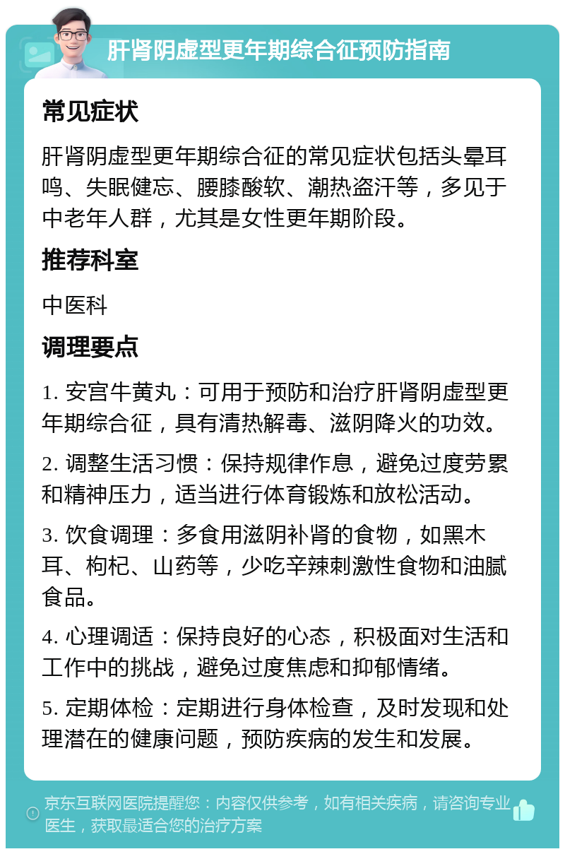 肝肾阴虚型更年期综合征预防指南 常见症状 肝肾阴虚型更年期综合征的常见症状包括头晕耳鸣、失眠健忘、腰膝酸软、潮热盗汗等，多见于中老年人群，尤其是女性更年期阶段。 推荐科室 中医科 调理要点 1. 安宫牛黄丸：可用于预防和治疗肝肾阴虚型更年期综合征，具有清热解毒、滋阴降火的功效。 2. 调整生活习惯：保持规律作息，避免过度劳累和精神压力，适当进行体育锻炼和放松活动。 3. 饮食调理：多食用滋阴补肾的食物，如黑木耳、枸杞、山药等，少吃辛辣刺激性食物和油腻食品。 4. 心理调适：保持良好的心态，积极面对生活和工作中的挑战，避免过度焦虑和抑郁情绪。 5. 定期体检：定期进行身体检查，及时发现和处理潜在的健康问题，预防疾病的发生和发展。