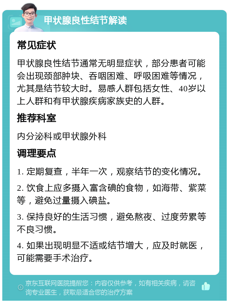 甲状腺良性结节解读 常见症状 甲状腺良性结节通常无明显症状，部分患者可能会出现颈部肿块、吞咽困难、呼吸困难等情况，尤其是结节较大时。易感人群包括女性、40岁以上人群和有甲状腺疾病家族史的人群。 推荐科室 内分泌科或甲状腺外科 调理要点 1. 定期复查，半年一次，观察结节的变化情况。 2. 饮食上应多摄入富含碘的食物，如海带、紫菜等，避免过量摄入碘盐。 3. 保持良好的生活习惯，避免熬夜、过度劳累等不良习惯。 4. 如果出现明显不适或结节增大，应及时就医，可能需要手术治疗。