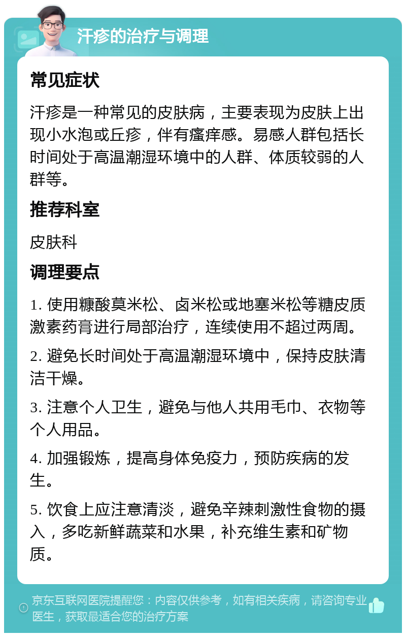 汗疹的治疗与调理 常见症状 汗疹是一种常见的皮肤病，主要表现为皮肤上出现小水泡或丘疹，伴有瘙痒感。易感人群包括长时间处于高温潮湿环境中的人群、体质较弱的人群等。 推荐科室 皮肤科 调理要点 1. 使用糠酸莫米松、卤米松或地塞米松等糖皮质激素药膏进行局部治疗，连续使用不超过两周。 2. 避免长时间处于高温潮湿环境中，保持皮肤清洁干燥。 3. 注意个人卫生，避免与他人共用毛巾、衣物等个人用品。 4. 加强锻炼，提高身体免疫力，预防疾病的发生。 5. 饮食上应注意清淡，避免辛辣刺激性食物的摄入，多吃新鲜蔬菜和水果，补充维生素和矿物质。