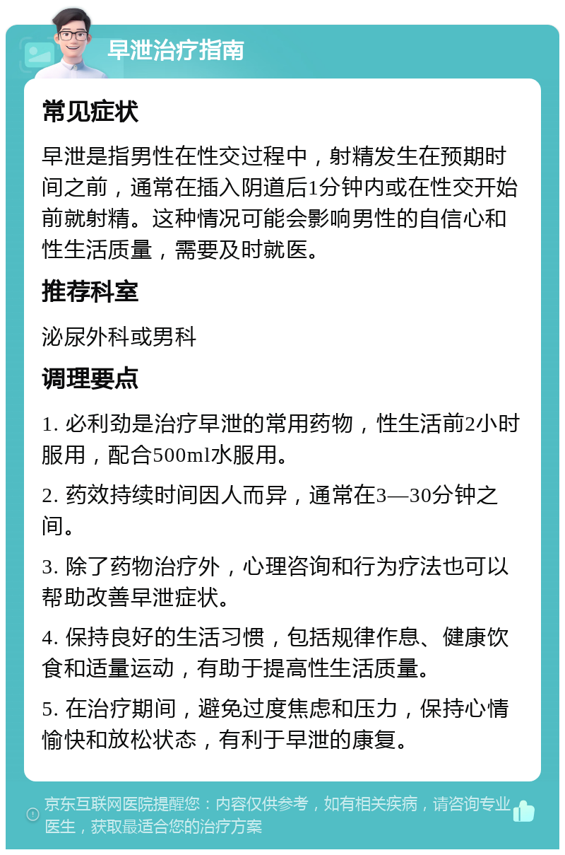 早泄治疗指南 常见症状 早泄是指男性在性交过程中，射精发生在预期时间之前，通常在插入阴道后1分钟内或在性交开始前就射精。这种情况可能会影响男性的自信心和性生活质量，需要及时就医。 推荐科室 泌尿外科或男科 调理要点 1. 必利劲是治疗早泄的常用药物，性生活前2小时服用，配合500ml水服用。 2. 药效持续时间因人而异，通常在3—30分钟之间。 3. 除了药物治疗外，心理咨询和行为疗法也可以帮助改善早泄症状。 4. 保持良好的生活习惯，包括规律作息、健康饮食和适量运动，有助于提高性生活质量。 5. 在治疗期间，避免过度焦虑和压力，保持心情愉快和放松状态，有利于早泄的康复。