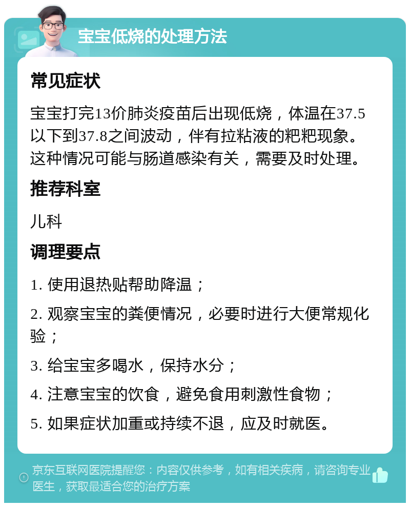 宝宝低烧的处理方法 常见症状 宝宝打完13价肺炎疫苗后出现低烧，体温在37.5以下到37.8之间波动，伴有拉粘液的粑粑现象。这种情况可能与肠道感染有关，需要及时处理。 推荐科室 儿科 调理要点 1. 使用退热贴帮助降温； 2. 观察宝宝的粪便情况，必要时进行大便常规化验； 3. 给宝宝多喝水，保持水分； 4. 注意宝宝的饮食，避免食用刺激性食物； 5. 如果症状加重或持续不退，应及时就医。