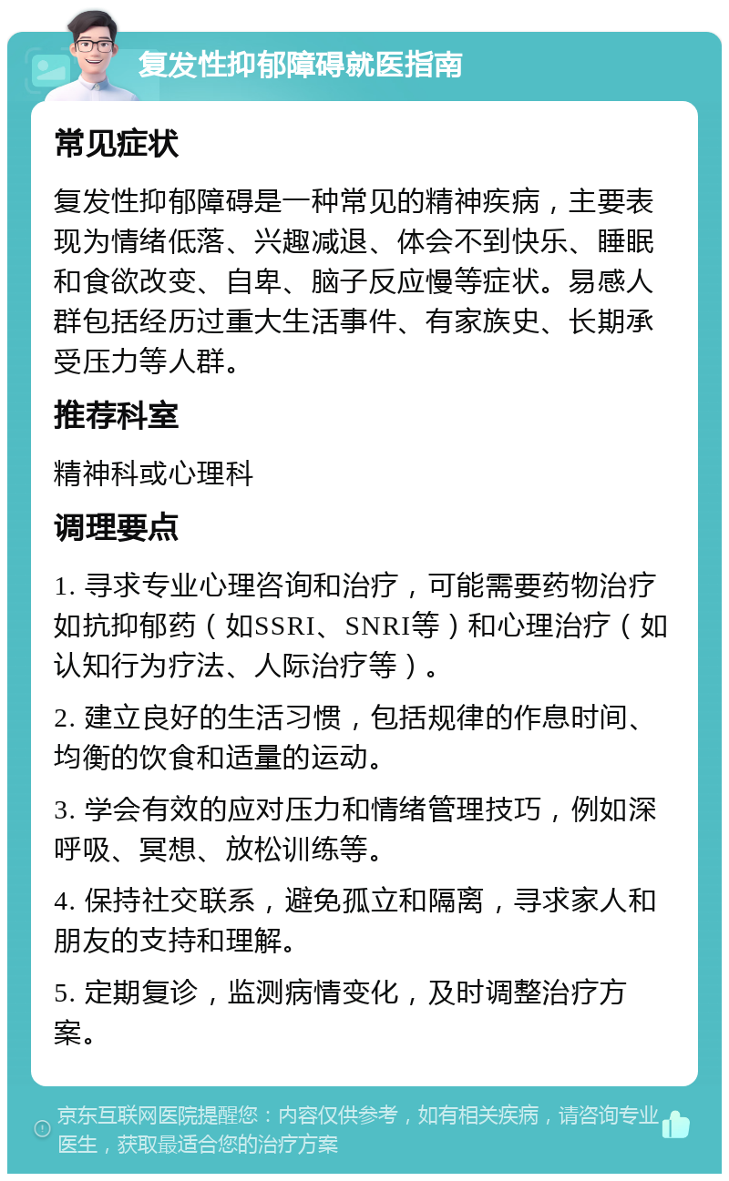 复发性抑郁障碍就医指南 常见症状 复发性抑郁障碍是一种常见的精神疾病，主要表现为情绪低落、兴趣减退、体会不到快乐、睡眠和食欲改变、自卑、脑子反应慢等症状。易感人群包括经历过重大生活事件、有家族史、长期承受压力等人群。 推荐科室 精神科或心理科 调理要点 1. 寻求专业心理咨询和治疗，可能需要药物治疗如抗抑郁药（如SSRI、SNRI等）和心理治疗（如认知行为疗法、人际治疗等）。 2. 建立良好的生活习惯，包括规律的作息时间、均衡的饮食和适量的运动。 3. 学会有效的应对压力和情绪管理技巧，例如深呼吸、冥想、放松训练等。 4. 保持社交联系，避免孤立和隔离，寻求家人和朋友的支持和理解。 5. 定期复诊，监测病情变化，及时调整治疗方案。