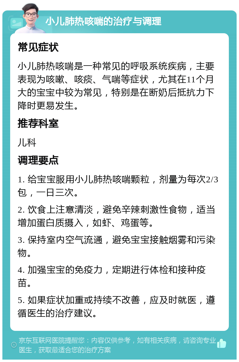 小儿肺热咳喘的治疗与调理 常见症状 小儿肺热咳喘是一种常见的呼吸系统疾病，主要表现为咳嗽、咳痰、气喘等症状，尤其在11个月大的宝宝中较为常见，特别是在断奶后抵抗力下降时更易发生。 推荐科室 儿科 调理要点 1. 给宝宝服用小儿肺热咳喘颗粒，剂量为每次2/3包，一日三次。 2. 饮食上注意清淡，避免辛辣刺激性食物，适当增加蛋白质摄入，如虾、鸡蛋等。 3. 保持室内空气流通，避免宝宝接触烟雾和污染物。 4. 加强宝宝的免疫力，定期进行体检和接种疫苗。 5. 如果症状加重或持续不改善，应及时就医，遵循医生的治疗建议。