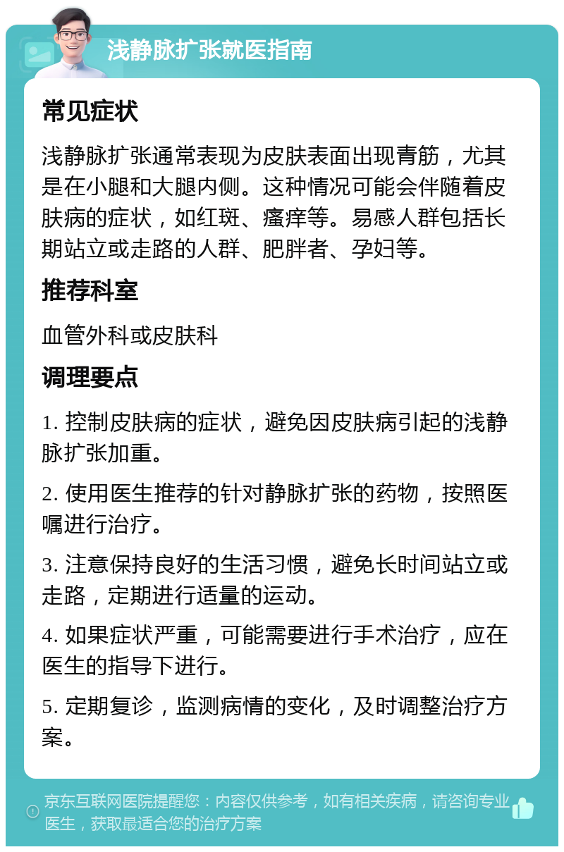 浅静脉扩张就医指南 常见症状 浅静脉扩张通常表现为皮肤表面出现青筋，尤其是在小腿和大腿内侧。这种情况可能会伴随着皮肤病的症状，如红斑、瘙痒等。易感人群包括长期站立或走路的人群、肥胖者、孕妇等。 推荐科室 血管外科或皮肤科 调理要点 1. 控制皮肤病的症状，避免因皮肤病引起的浅静脉扩张加重。 2. 使用医生推荐的针对静脉扩张的药物，按照医嘱进行治疗。 3. 注意保持良好的生活习惯，避免长时间站立或走路，定期进行适量的运动。 4. 如果症状严重，可能需要进行手术治疗，应在医生的指导下进行。 5. 定期复诊，监测病情的变化，及时调整治疗方案。