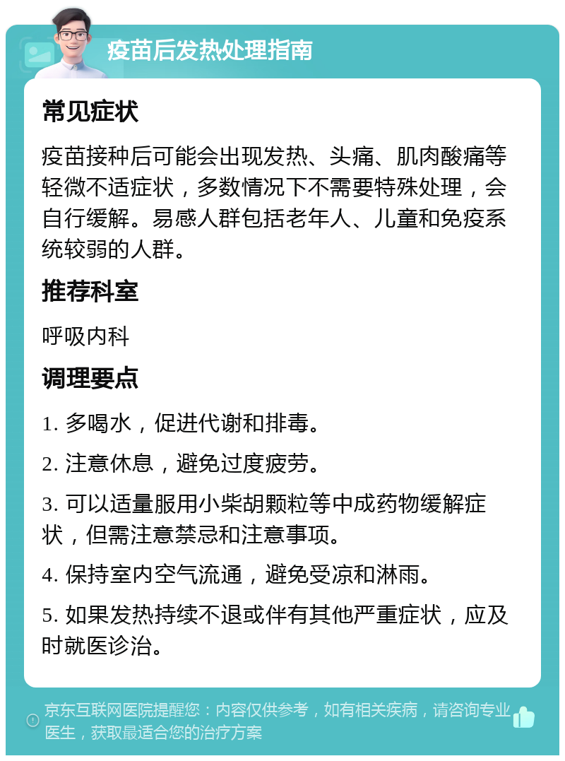 疫苗后发热处理指南 常见症状 疫苗接种后可能会出现发热、头痛、肌肉酸痛等轻微不适症状，多数情况下不需要特殊处理，会自行缓解。易感人群包括老年人、儿童和免疫系统较弱的人群。 推荐科室 呼吸内科 调理要点 1. 多喝水，促进代谢和排毒。 2. 注意休息，避免过度疲劳。 3. 可以适量服用小柴胡颗粒等中成药物缓解症状，但需注意禁忌和注意事项。 4. 保持室内空气流通，避免受凉和淋雨。 5. 如果发热持续不退或伴有其他严重症状，应及时就医诊治。