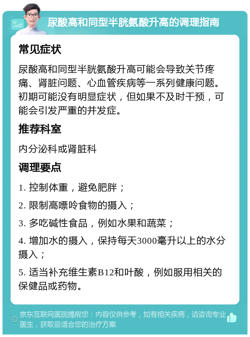 尿酸高和同型半胱氨酸升高的调理指南 常见症状 尿酸高和同型半胱氨酸升高可能会导致关节疼痛、肾脏问题、心血管疾病等一系列健康问题。初期可能没有明显症状，但如果不及时干预，可能会引发严重的并发症。 推荐科室 内分泌科或肾脏科 调理要点 1. 控制体重，避免肥胖； 2. 限制高嘌呤食物的摄入； 3. 多吃碱性食品，例如水果和蔬菜； 4. 增加水的摄入，保持每天3000毫升以上的水分摄入； 5. 适当补充维生素B12和叶酸，例如服用相关的保健品或药物。