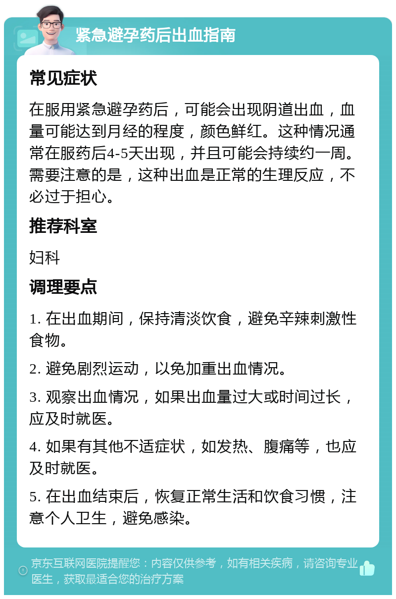 紧急避孕药后出血指南 常见症状 在服用紧急避孕药后，可能会出现阴道出血，血量可能达到月经的程度，颜色鲜红。这种情况通常在服药后4-5天出现，并且可能会持续约一周。需要注意的是，这种出血是正常的生理反应，不必过于担心。 推荐科室 妇科 调理要点 1. 在出血期间，保持清淡饮食，避免辛辣刺激性食物。 2. 避免剧烈运动，以免加重出血情况。 3. 观察出血情况，如果出血量过大或时间过长，应及时就医。 4. 如果有其他不适症状，如发热、腹痛等，也应及时就医。 5. 在出血结束后，恢复正常生活和饮食习惯，注意个人卫生，避免感染。