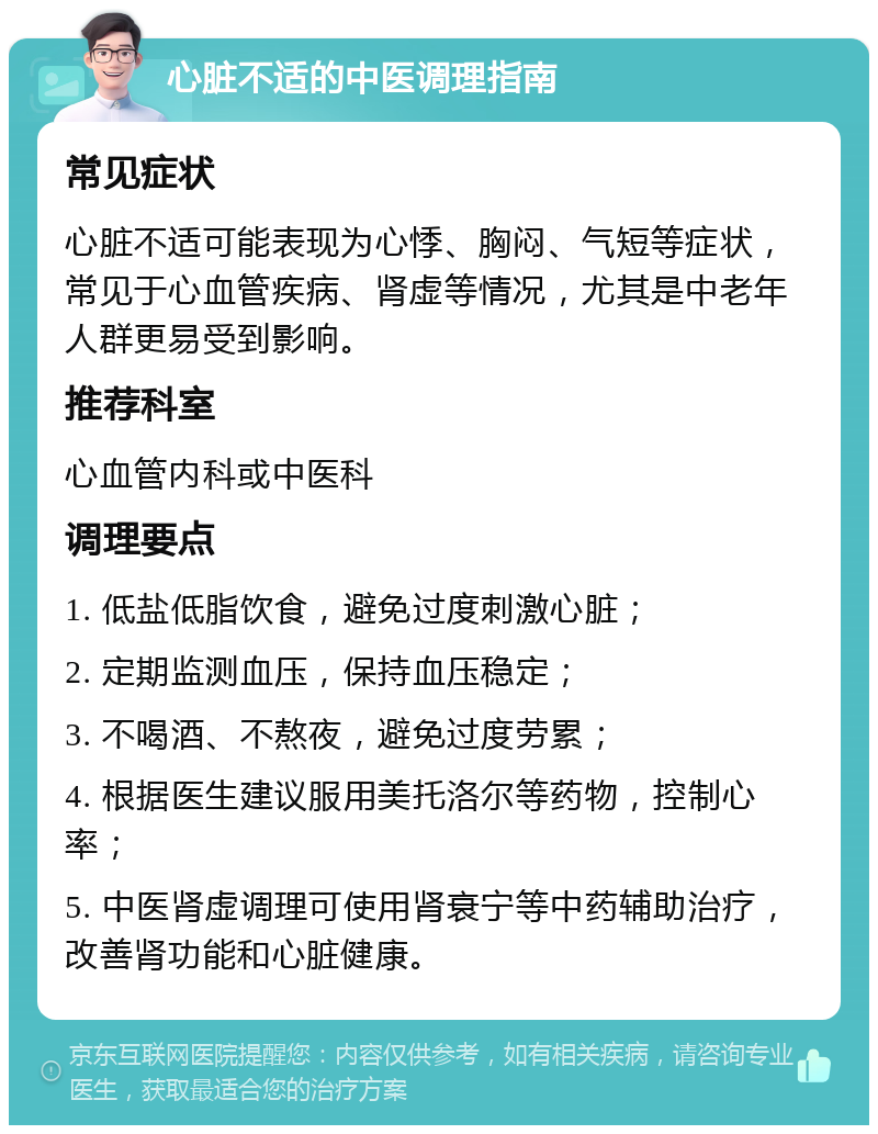 心脏不适的中医调理指南 常见症状 心脏不适可能表现为心悸、胸闷、气短等症状，常见于心血管疾病、肾虚等情况，尤其是中老年人群更易受到影响。 推荐科室 心血管内科或中医科 调理要点 1. 低盐低脂饮食，避免过度刺激心脏； 2. 定期监测血压，保持血压稳定； 3. 不喝酒、不熬夜，避免过度劳累； 4. 根据医生建议服用美托洛尔等药物，控制心率； 5. 中医肾虚调理可使用肾衰宁等中药辅助治疗，改善肾功能和心脏健康。