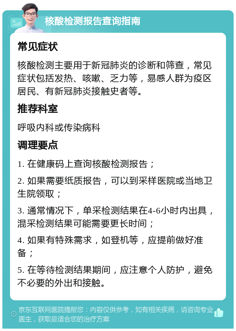 核酸检测报告查询指南 常见症状 核酸检测主要用于新冠肺炎的诊断和筛查，常见症状包括发热、咳嗽、乏力等，易感人群为疫区居民、有新冠肺炎接触史者等。 推荐科室 呼吸内科或传染病科 调理要点 1. 在健康码上查询核酸检测报告； 2. 如果需要纸质报告，可以到采样医院或当地卫生院领取； 3. 通常情况下，单采检测结果在4-6小时内出具，混采检测结果可能需要更长时间； 4. 如果有特殊需求，如登机等，应提前做好准备； 5. 在等待检测结果期间，应注意个人防护，避免不必要的外出和接触。