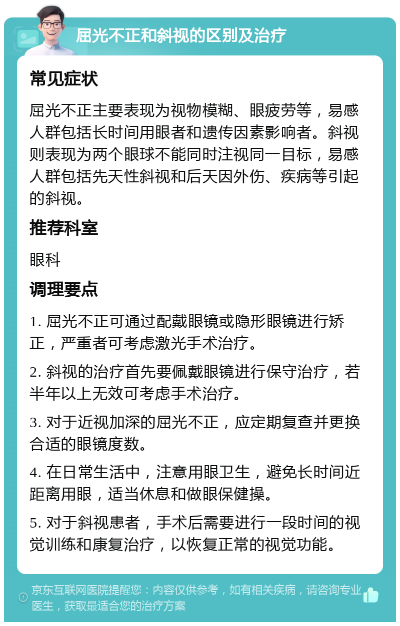 屈光不正和斜视的区别及治疗 常见症状 屈光不正主要表现为视物模糊、眼疲劳等，易感人群包括长时间用眼者和遗传因素影响者。斜视则表现为两个眼球不能同时注视同一目标，易感人群包括先天性斜视和后天因外伤、疾病等引起的斜视。 推荐科室 眼科 调理要点 1. 屈光不正可通过配戴眼镜或隐形眼镜进行矫正，严重者可考虑激光手术治疗。 2. 斜视的治疗首先要佩戴眼镜进行保守治疗，若半年以上无效可考虑手术治疗。 3. 对于近视加深的屈光不正，应定期复查并更换合适的眼镜度数。 4. 在日常生活中，注意用眼卫生，避免长时间近距离用眼，适当休息和做眼保健操。 5. 对于斜视患者，手术后需要进行一段时间的视觉训练和康复治疗，以恢复正常的视觉功能。