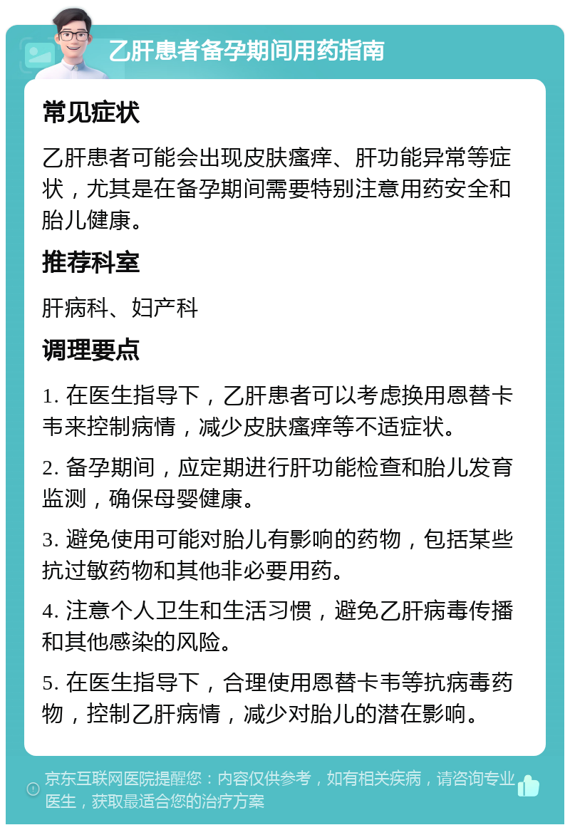 乙肝患者备孕期间用药指南 常见症状 乙肝患者可能会出现皮肤瘙痒、肝功能异常等症状，尤其是在备孕期间需要特别注意用药安全和胎儿健康。 推荐科室 肝病科、妇产科 调理要点 1. 在医生指导下，乙肝患者可以考虑换用恩替卡韦来控制病情，减少皮肤瘙痒等不适症状。 2. 备孕期间，应定期进行肝功能检查和胎儿发育监测，确保母婴健康。 3. 避免使用可能对胎儿有影响的药物，包括某些抗过敏药物和其他非必要用药。 4. 注意个人卫生和生活习惯，避免乙肝病毒传播和其他感染的风险。 5. 在医生指导下，合理使用恩替卡韦等抗病毒药物，控制乙肝病情，减少对胎儿的潜在影响。