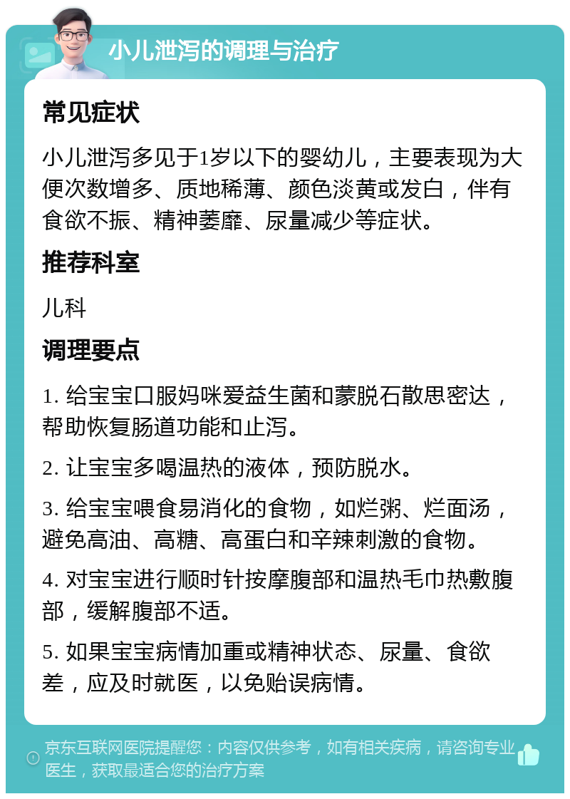 小儿泄泻的调理与治疗 常见症状 小儿泄泻多见于1岁以下的婴幼儿，主要表现为大便次数增多、质地稀薄、颜色淡黄或发白，伴有食欲不振、精神萎靡、尿量减少等症状。 推荐科室 儿科 调理要点 1. 给宝宝口服妈咪爱益生菌和蒙脱石散思密达，帮助恢复肠道功能和止泻。 2. 让宝宝多喝温热的液体，预防脱水。 3. 给宝宝喂食易消化的食物，如烂粥、烂面汤，避免高油、高糖、高蛋白和辛辣刺激的食物。 4. 对宝宝进行顺时针按摩腹部和温热毛巾热敷腹部，缓解腹部不适。 5. 如果宝宝病情加重或精神状态、尿量、食欲差，应及时就医，以免贻误病情。