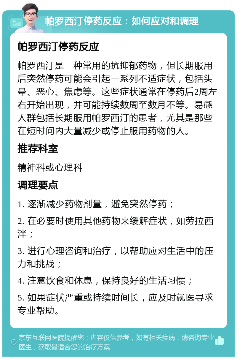 帕罗西汀停药反应：如何应对和调理 帕罗西汀停药反应 帕罗西汀是一种常用的抗抑郁药物，但长期服用后突然停药可能会引起一系列不适症状，包括头晕、恶心、焦虑等。这些症状通常在停药后2周左右开始出现，并可能持续数周至数月不等。易感人群包括长期服用帕罗西汀的患者，尤其是那些在短时间内大量减少或停止服用药物的人。 推荐科室 精神科或心理科 调理要点 1. 逐渐减少药物剂量，避免突然停药； 2. 在必要时使用其他药物来缓解症状，如劳拉西泮； 3. 进行心理咨询和治疗，以帮助应对生活中的压力和挑战； 4. 注意饮食和休息，保持良好的生活习惯； 5. 如果症状严重或持续时间长，应及时就医寻求专业帮助。