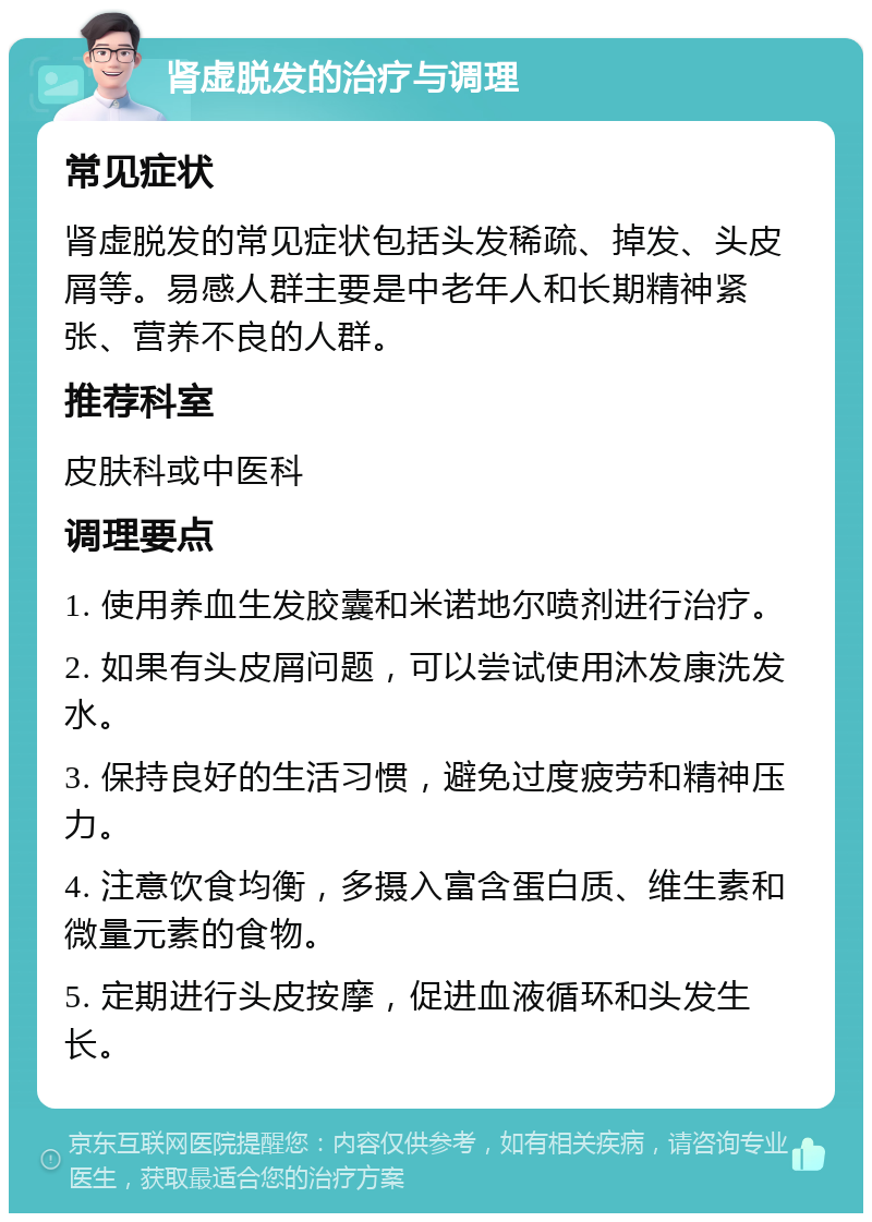 肾虚脱发的治疗与调理 常见症状 肾虚脱发的常见症状包括头发稀疏、掉发、头皮屑等。易感人群主要是中老年人和长期精神紧张、营养不良的人群。 推荐科室 皮肤科或中医科 调理要点 1. 使用养血生发胶囊和米诺地尔喷剂进行治疗。 2. 如果有头皮屑问题，可以尝试使用沐发康洗发水。 3. 保持良好的生活习惯，避免过度疲劳和精神压力。 4. 注意饮食均衡，多摄入富含蛋白质、维生素和微量元素的食物。 5. 定期进行头皮按摩，促进血液循环和头发生长。