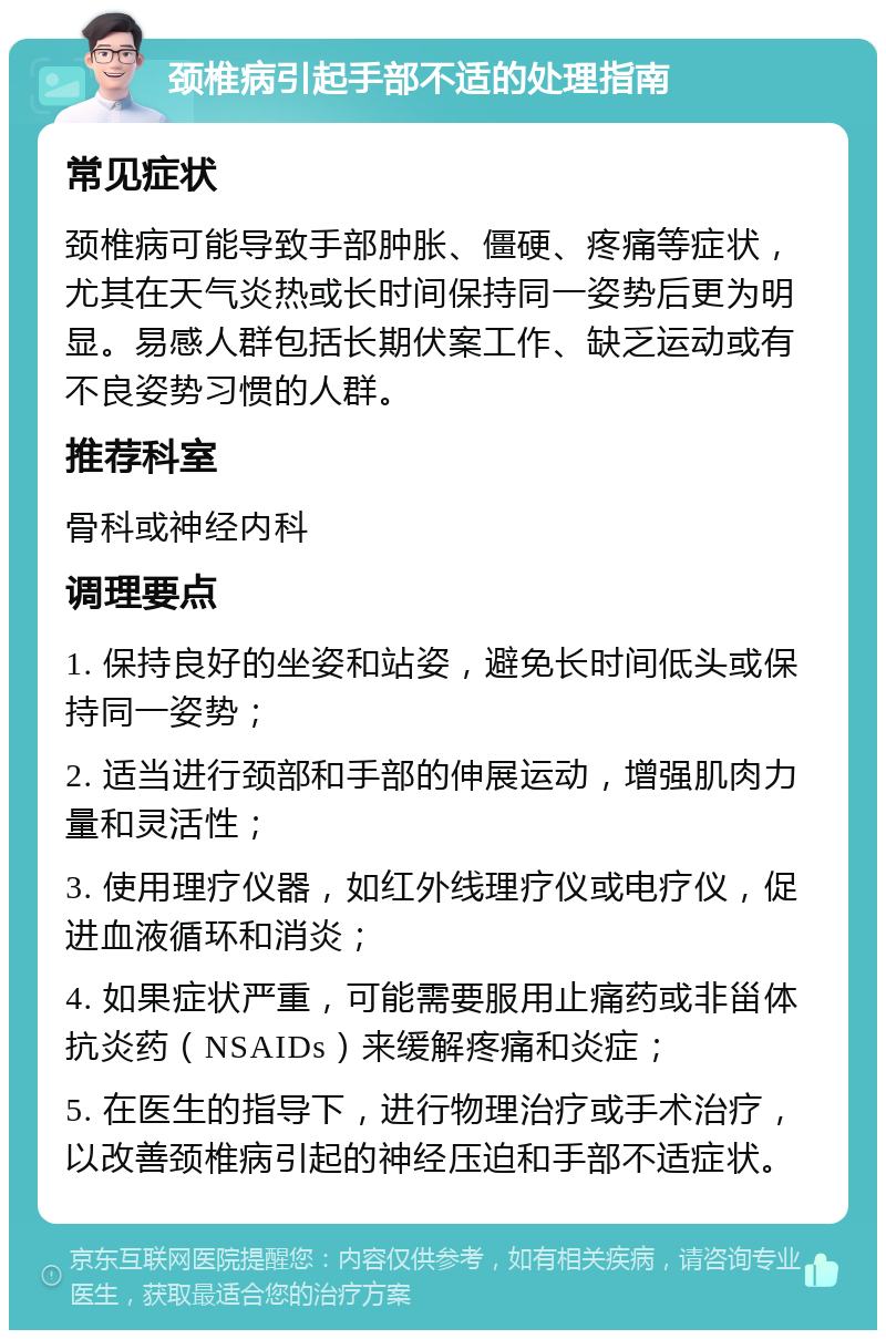 颈椎病引起手部不适的处理指南 常见症状 颈椎病可能导致手部肿胀、僵硬、疼痛等症状，尤其在天气炎热或长时间保持同一姿势后更为明显。易感人群包括长期伏案工作、缺乏运动或有不良姿势习惯的人群。 推荐科室 骨科或神经内科 调理要点 1. 保持良好的坐姿和站姿，避免长时间低头或保持同一姿势； 2. 适当进行颈部和手部的伸展运动，增强肌肉力量和灵活性； 3. 使用理疗仪器，如红外线理疗仪或电疗仪，促进血液循环和消炎； 4. 如果症状严重，可能需要服用止痛药或非甾体抗炎药（NSAIDs）来缓解疼痛和炎症； 5. 在医生的指导下，进行物理治疗或手术治疗，以改善颈椎病引起的神经压迫和手部不适症状。