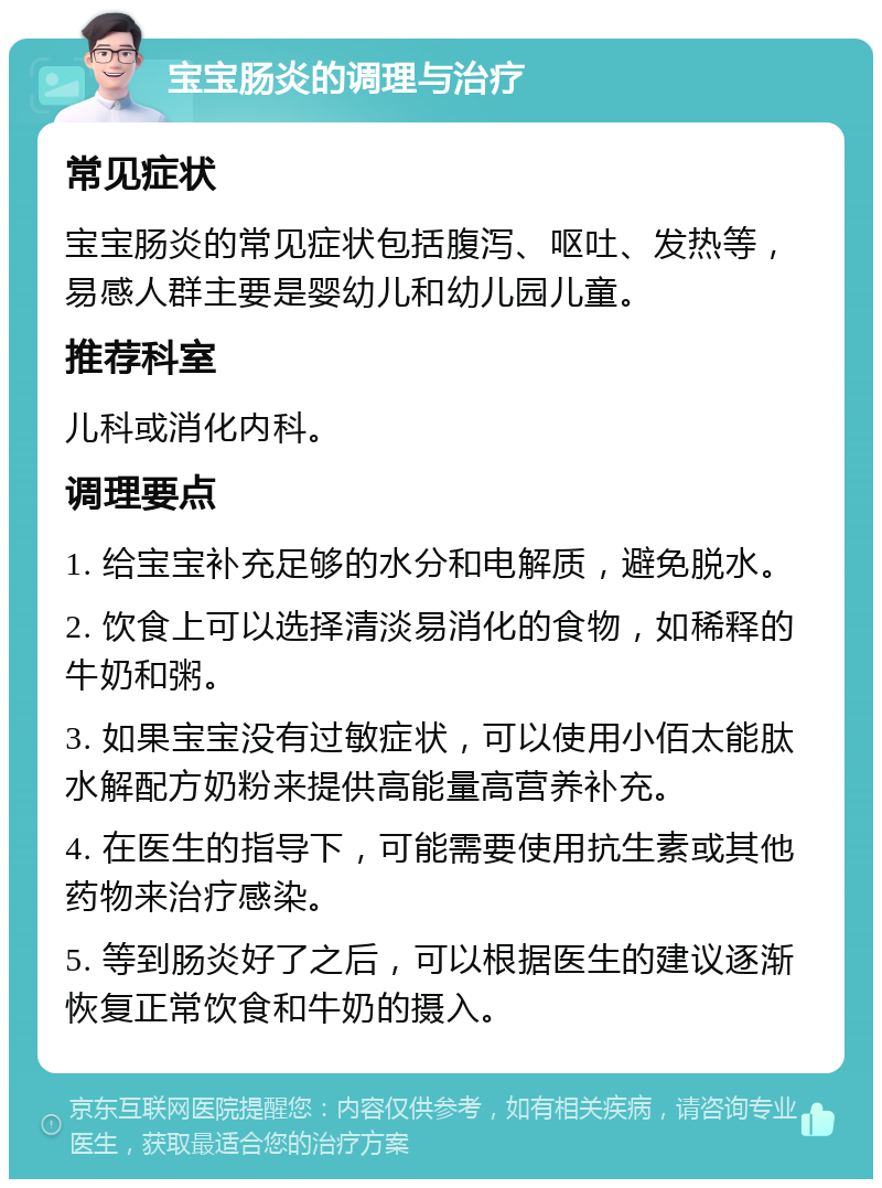 宝宝肠炎的调理与治疗 常见症状 宝宝肠炎的常见症状包括腹泻、呕吐、发热等，易感人群主要是婴幼儿和幼儿园儿童。 推荐科室 儿科或消化内科。 调理要点 1. 给宝宝补充足够的水分和电解质，避免脱水。 2. 饮食上可以选择清淡易消化的食物，如稀释的牛奶和粥。 3. 如果宝宝没有过敏症状，可以使用小佰太能肽水解配方奶粉来提供高能量高营养补充。 4. 在医生的指导下，可能需要使用抗生素或其他药物来治疗感染。 5. 等到肠炎好了之后，可以根据医生的建议逐渐恢复正常饮食和牛奶的摄入。