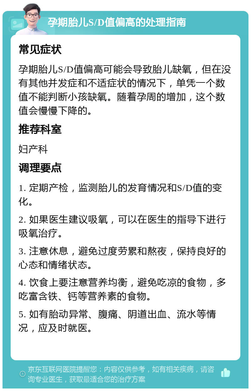 孕期胎儿S/D值偏高的处理指南 常见症状 孕期胎儿S/D值偏高可能会导致胎儿缺氧，但在没有其他并发症和不适症状的情况下，单凭一个数值不能判断小孩缺氧。随着孕周的增加，这个数值会慢慢下降的。 推荐科室 妇产科 调理要点 1. 定期产检，监测胎儿的发育情况和S/D值的变化。 2. 如果医生建议吸氧，可以在医生的指导下进行吸氧治疗。 3. 注意休息，避免过度劳累和熬夜，保持良好的心态和情绪状态。 4. 饮食上要注意营养均衡，避免吃凉的食物，多吃富含铁、钙等营养素的食物。 5. 如有胎动异常、腹痛、阴道出血、流水等情况，应及时就医。