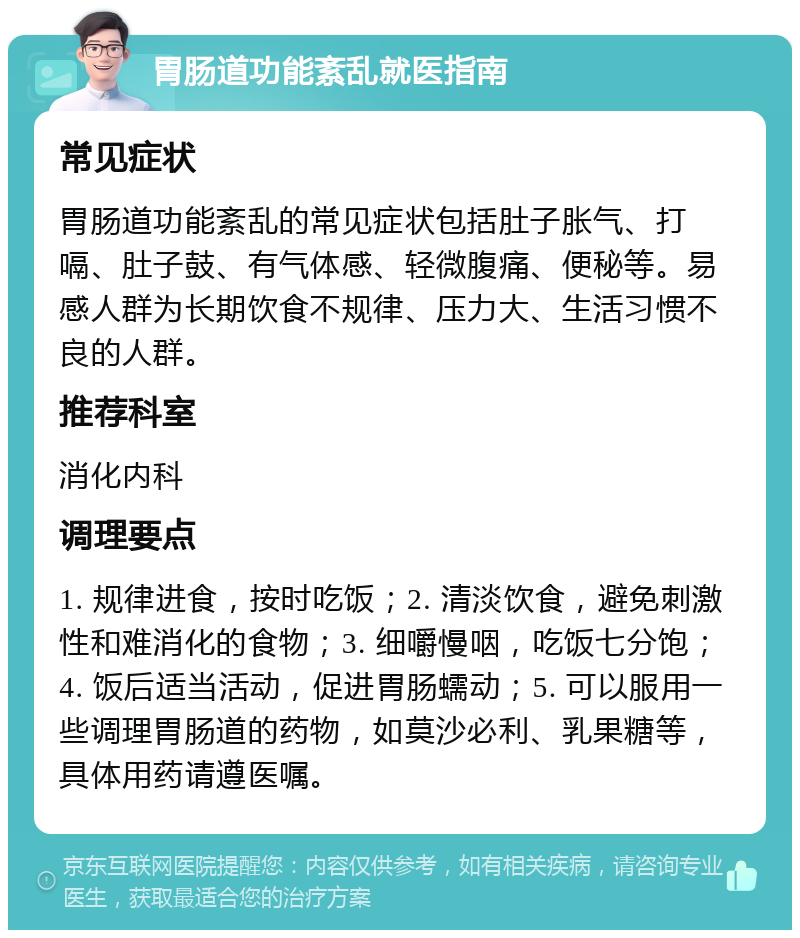 胃肠道功能紊乱就医指南 常见症状 胃肠道功能紊乱的常见症状包括肚子胀气、打嗝、肚子鼓、有气体感、轻微腹痛、便秘等。易感人群为长期饮食不规律、压力大、生活习惯不良的人群。 推荐科室 消化内科 调理要点 1. 规律进食，按时吃饭；2. 清淡饮食，避免刺激性和难消化的食物；3. 细嚼慢咽，吃饭七分饱；4. 饭后适当活动，促进胃肠蠕动；5. 可以服用一些调理胃肠道的药物，如莫沙必利、乳果糖等，具体用药请遵医嘱。