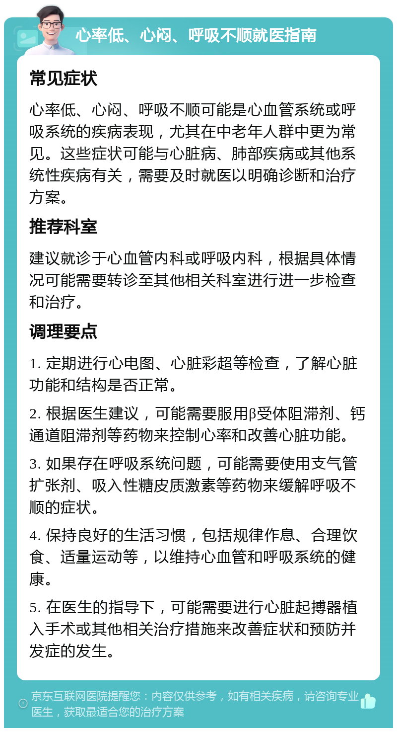 心率低、心闷、呼吸不顺就医指南 常见症状 心率低、心闷、呼吸不顺可能是心血管系统或呼吸系统的疾病表现，尤其在中老年人群中更为常见。这些症状可能与心脏病、肺部疾病或其他系统性疾病有关，需要及时就医以明确诊断和治疗方案。 推荐科室 建议就诊于心血管内科或呼吸内科，根据具体情况可能需要转诊至其他相关科室进行进一步检查和治疗。 调理要点 1. 定期进行心电图、心脏彩超等检查，了解心脏功能和结构是否正常。 2. 根据医生建议，可能需要服用β受体阻滞剂、钙通道阻滞剂等药物来控制心率和改善心脏功能。 3. 如果存在呼吸系统问题，可能需要使用支气管扩张剂、吸入性糖皮质激素等药物来缓解呼吸不顺的症状。 4. 保持良好的生活习惯，包括规律作息、合理饮食、适量运动等，以维持心血管和呼吸系统的健康。 5. 在医生的指导下，可能需要进行心脏起搏器植入手术或其他相关治疗措施来改善症状和预防并发症的发生。