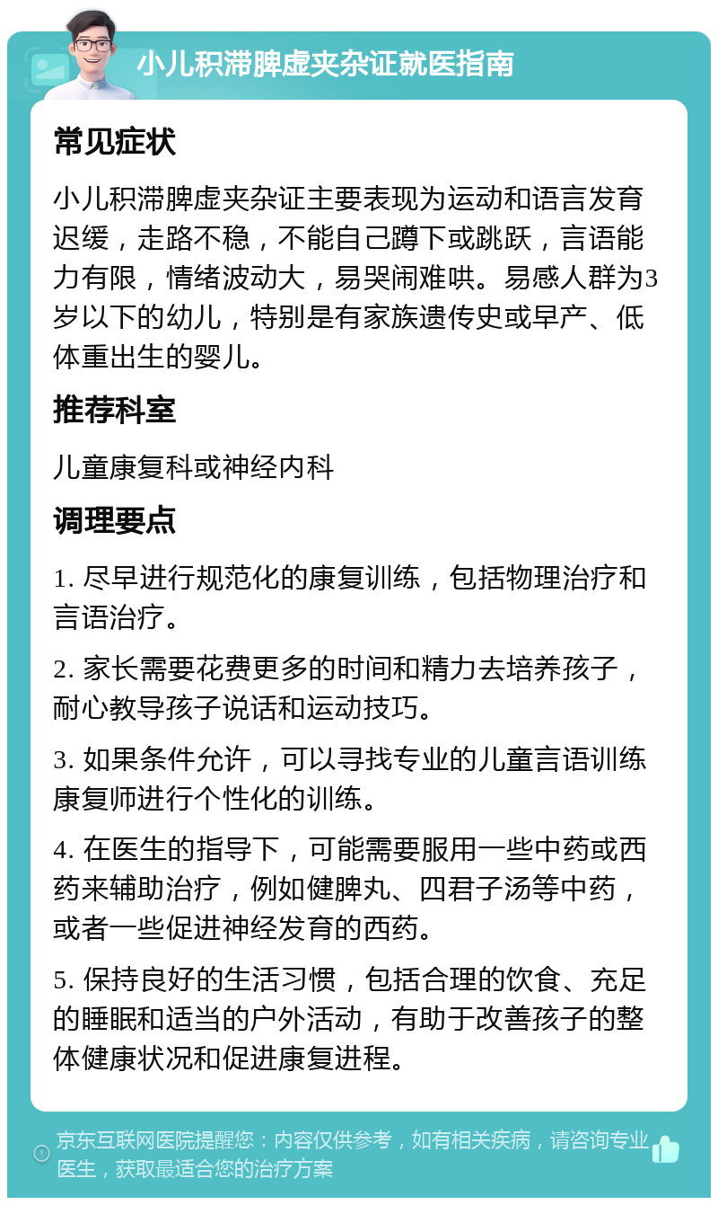 小儿积滞脾虚夹杂证就医指南 常见症状 小儿积滞脾虚夹杂证主要表现为运动和语言发育迟缓，走路不稳，不能自己蹲下或跳跃，言语能力有限，情绪波动大，易哭闹难哄。易感人群为3岁以下的幼儿，特别是有家族遗传史或早产、低体重出生的婴儿。 推荐科室 儿童康复科或神经内科 调理要点 1. 尽早进行规范化的康复训练，包括物理治疗和言语治疗。 2. 家长需要花费更多的时间和精力去培养孩子，耐心教导孩子说话和运动技巧。 3. 如果条件允许，可以寻找专业的儿童言语训练康复师进行个性化的训练。 4. 在医生的指导下，可能需要服用一些中药或西药来辅助治疗，例如健脾丸、四君子汤等中药，或者一些促进神经发育的西药。 5. 保持良好的生活习惯，包括合理的饮食、充足的睡眠和适当的户外活动，有助于改善孩子的整体健康状况和促进康复进程。