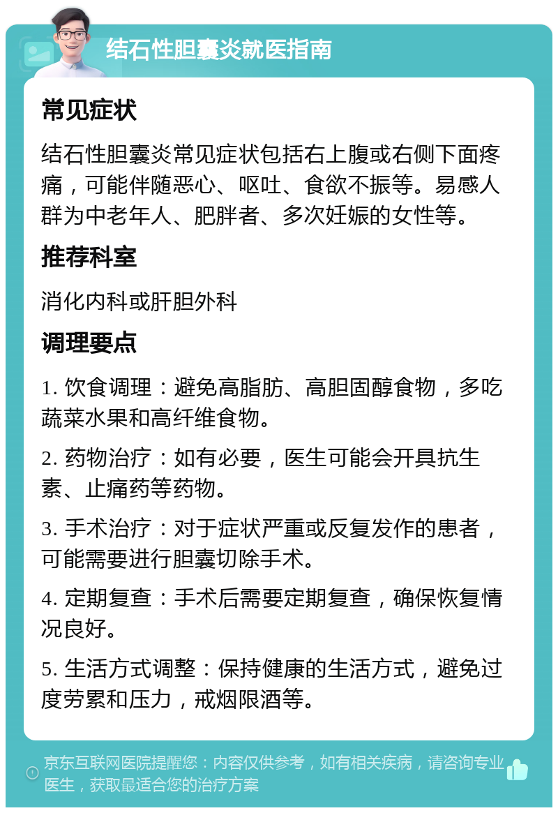 结石性胆囊炎就医指南 常见症状 结石性胆囊炎常见症状包括右上腹或右侧下面疼痛，可能伴随恶心、呕吐、食欲不振等。易感人群为中老年人、肥胖者、多次妊娠的女性等。 推荐科室 消化内科或肝胆外科 调理要点 1. 饮食调理：避免高脂肪、高胆固醇食物，多吃蔬菜水果和高纤维食物。 2. 药物治疗：如有必要，医生可能会开具抗生素、止痛药等药物。 3. 手术治疗：对于症状严重或反复发作的患者，可能需要进行胆囊切除手术。 4. 定期复查：手术后需要定期复查，确保恢复情况良好。 5. 生活方式调整：保持健康的生活方式，避免过度劳累和压力，戒烟限酒等。