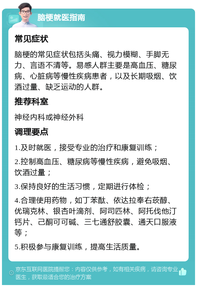 脑梗就医指南 常见症状 脑梗的常见症状包括头痛、视力模糊、手脚无力、言语不清等。易感人群主要是高血压、糖尿病、心脏病等慢性疾病患者，以及长期吸烟、饮酒过量、缺乏运动的人群。 推荐科室 神经内科或神经外科 调理要点 1.及时就医，接受专业的治疗和康复训练； 2.控制高血压、糖尿病等慢性疾病，避免吸烟、饮酒过量； 3.保持良好的生活习惯，定期进行体检； 4.合理使用药物，如丁苯酞、依达拉奉右莰醇、优瑞克林、银杏叶滴剂、阿司匹林、阿托伐他汀钙片、己酮可可碱、三七通舒胶囊、通天口服液等； 5.积极参与康复训练，提高生活质量。