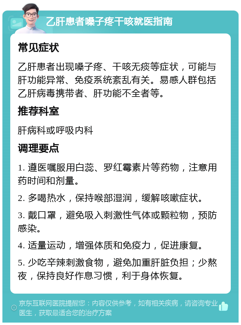 乙肝患者嗓子疼干咳就医指南 常见症状 乙肝患者出现嗓子疼、干咳无痰等症状，可能与肝功能异常、免疫系统紊乱有关。易感人群包括乙肝病毒携带者、肝功能不全者等。 推荐科室 肝病科或呼吸内科 调理要点 1. 遵医嘱服用白蕊、罗红霉素片等药物，注意用药时间和剂量。 2. 多喝热水，保持喉部湿润，缓解咳嗽症状。 3. 戴口罩，避免吸入刺激性气体或颗粒物，预防感染。 4. 适量运动，增强体质和免疫力，促进康复。 5. 少吃辛辣刺激食物，避免加重肝脏负担；少熬夜，保持良好作息习惯，利于身体恢复。