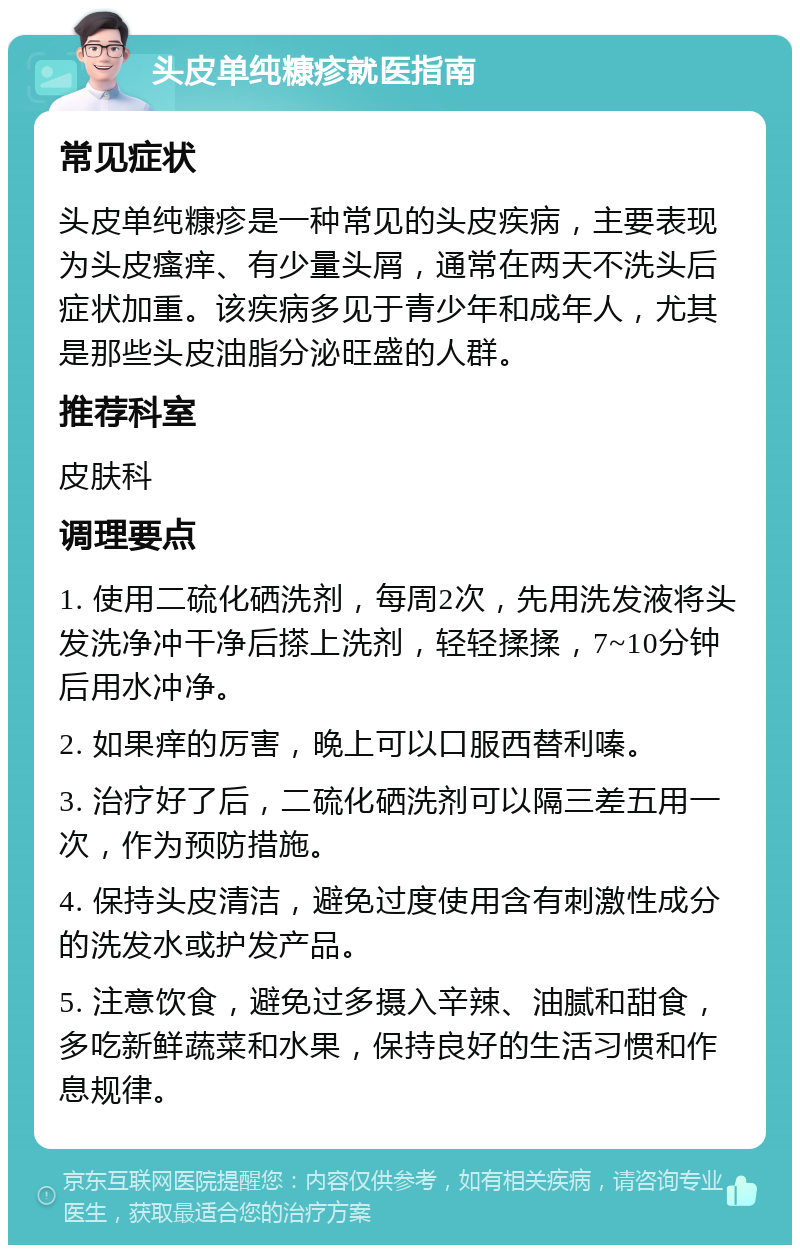 头皮单纯糠疹就医指南 常见症状 头皮单纯糠疹是一种常见的头皮疾病，主要表现为头皮瘙痒、有少量头屑，通常在两天不洗头后症状加重。该疾病多见于青少年和成年人，尤其是那些头皮油脂分泌旺盛的人群。 推荐科室 皮肤科 调理要点 1. 使用二硫化硒洗剂，每周2次，先用洗发液将头发洗净冲干净后搽上洗剂，轻轻揉揉，7~10分钟后用水冲净。 2. 如果痒的厉害，晚上可以口服西替利嗪。 3. 治疗好了后，二硫化硒洗剂可以隔三差五用一次，作为预防措施。 4. 保持头皮清洁，避免过度使用含有刺激性成分的洗发水或护发产品。 5. 注意饮食，避免过多摄入辛辣、油腻和甜食，多吃新鲜蔬菜和水果，保持良好的生活习惯和作息规律。