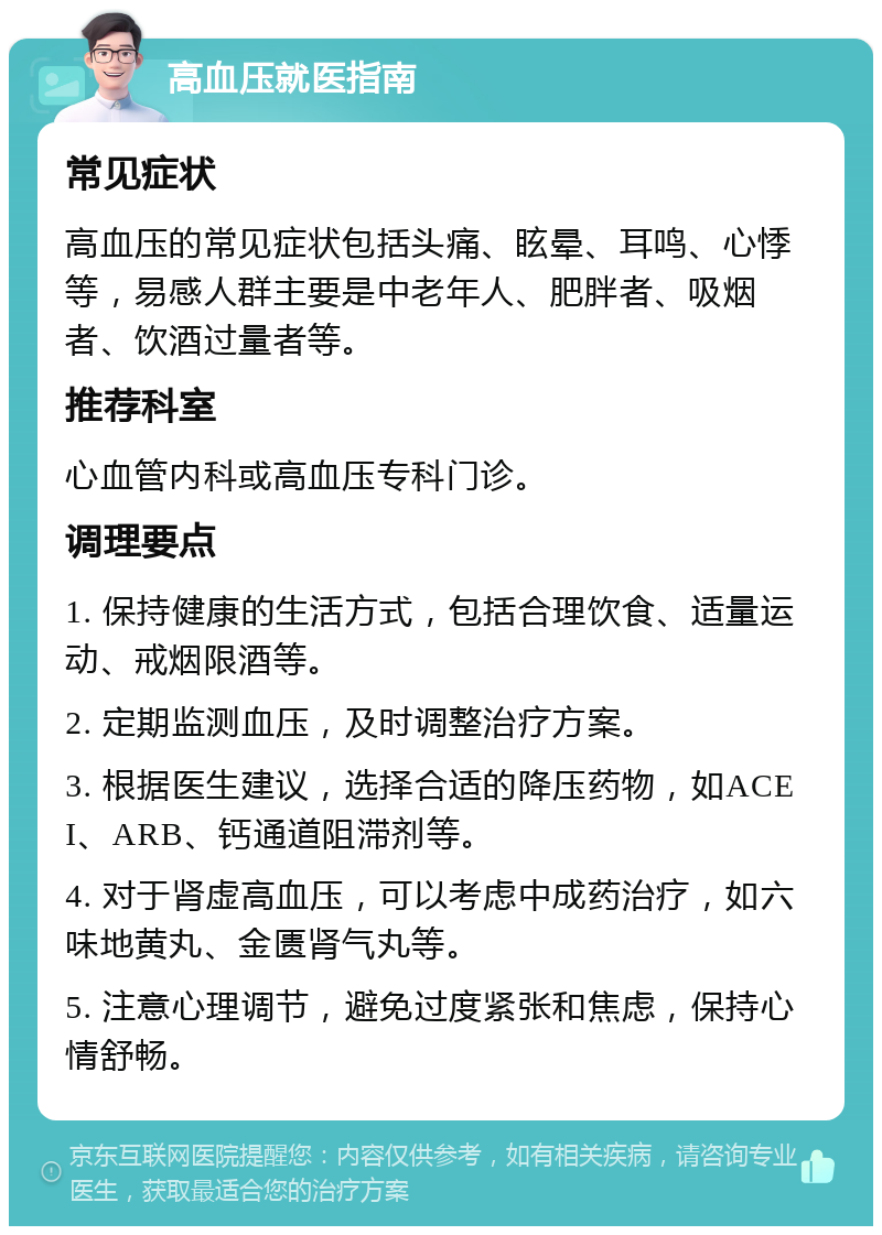 高血压就医指南 常见症状 高血压的常见症状包括头痛、眩晕、耳鸣、心悸等，易感人群主要是中老年人、肥胖者、吸烟者、饮酒过量者等。 推荐科室 心血管内科或高血压专科门诊。 调理要点 1. 保持健康的生活方式，包括合理饮食、适量运动、戒烟限酒等。 2. 定期监测血压，及时调整治疗方案。 3. 根据医生建议，选择合适的降压药物，如ACEI、ARB、钙通道阻滞剂等。 4. 对于肾虚高血压，可以考虑中成药治疗，如六味地黄丸、金匮肾气丸等。 5. 注意心理调节，避免过度紧张和焦虑，保持心情舒畅。