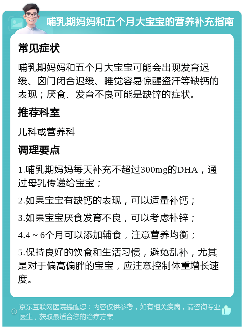 哺乳期妈妈和五个月大宝宝的营养补充指南 常见症状 哺乳期妈妈和五个月大宝宝可能会出现发育迟缓、囟门闭合迟缓、睡觉容易惊醒盗汗等缺钙的表现；厌食、发育不良可能是缺锌的症状。 推荐科室 儿科或营养科 调理要点 1.哺乳期妈妈每天补充不超过300mg的DHA，通过母乳传递给宝宝； 2.如果宝宝有缺钙的表现，可以适量补钙； 3.如果宝宝厌食发育不良，可以考虑补锌； 4.4～6个月可以添加辅食，注意营养均衡； 5.保持良好的饮食和生活习惯，避免乱补，尤其是对于偏高偏胖的宝宝，应注意控制体重增长速度。