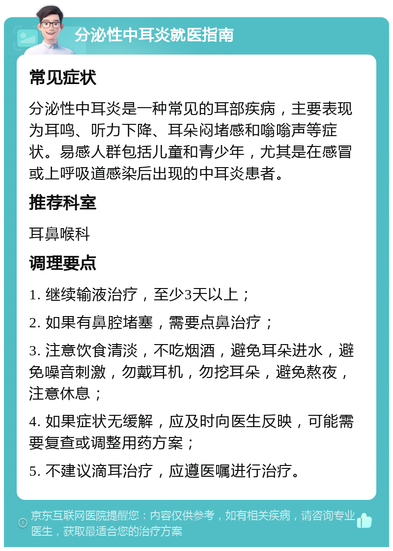 分泌性中耳炎就医指南 常见症状 分泌性中耳炎是一种常见的耳部疾病，主要表现为耳鸣、听力下降、耳朵闷堵感和嗡嗡声等症状。易感人群包括儿童和青少年，尤其是在感冒或上呼吸道感染后出现的中耳炎患者。 推荐科室 耳鼻喉科 调理要点 1. 继续输液治疗，至少3天以上； 2. 如果有鼻腔堵塞，需要点鼻治疗； 3. 注意饮食清淡，不吃烟酒，避免耳朵进水，避免噪音刺激，勿戴耳机，勿挖耳朵，避免熬夜，注意休息； 4. 如果症状无缓解，应及时向医生反映，可能需要复查或调整用药方案； 5. 不建议滴耳治疗，应遵医嘱进行治疗。